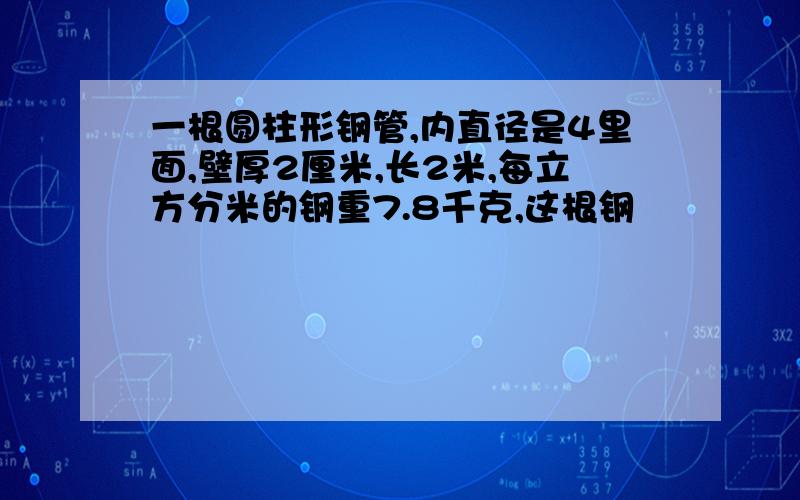 一根圆柱形钢管,内直径是4里面,壁厚2厘米,长2米,每立方分米的钢重7.8千克,这根钢