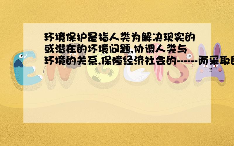 环境保护是指人类为解决现实的或潜在的坏境问题,协调人类与环境的关系,保障经济社会的------而采取的