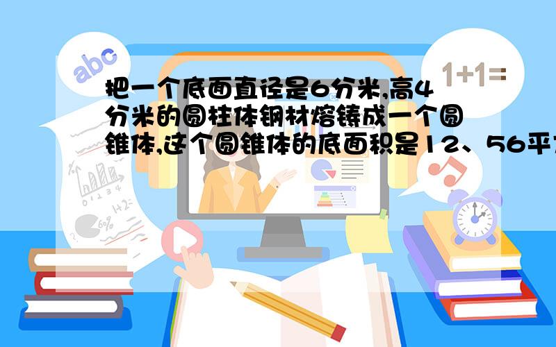 把一个底面直径是6分米,高4分米的圆柱体钢材熔铸成一个圆锥体,这个圆锥体的底面积是12、56平方分米,