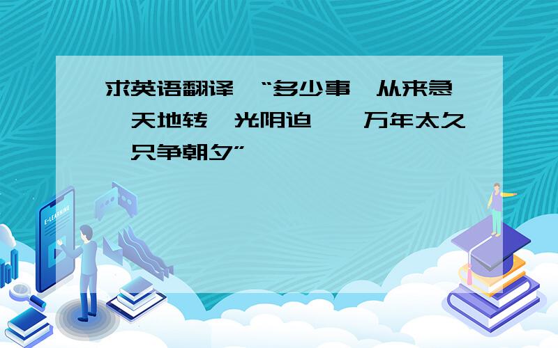 求英语翻译,“多少事,从来急,天地转,光阴迫,一万年太久,只争朝夕”