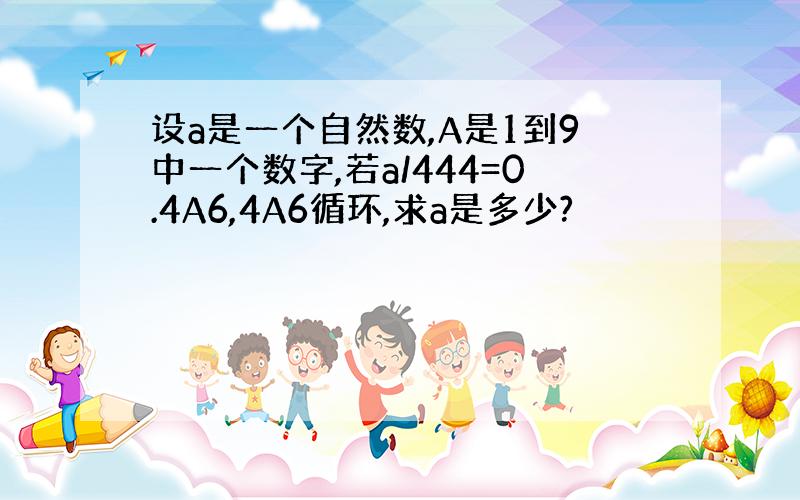 设a是一个自然数,A是1到9中一个数字,若a/444=0.4A6,4A6循环,求a是多少?