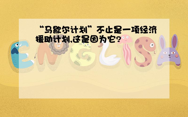 “马歇尔计划”不止是一项经济援助计划,这是因为它?