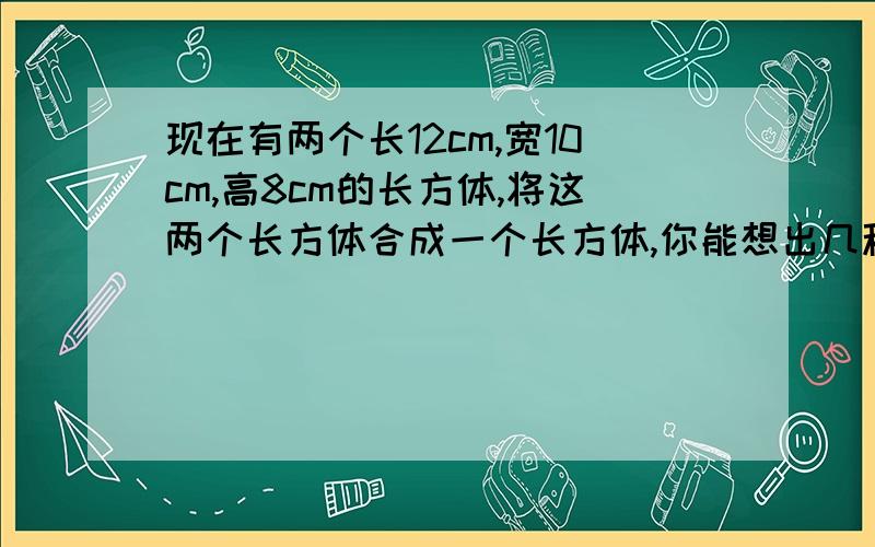 现在有两个长12cm,宽10cm,高8cm的长方体,将这两个长方体合成一个长方体,你能想出几种 合拼方法?