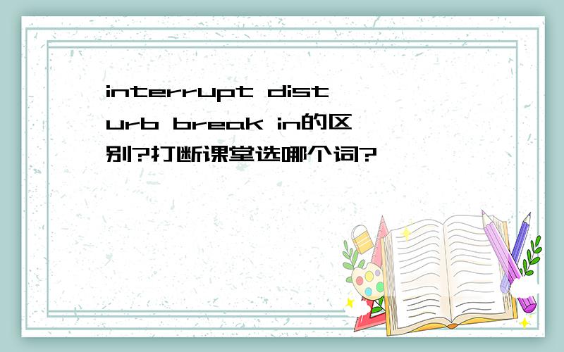 interrupt disturb break in的区别?打断课堂选哪个词?