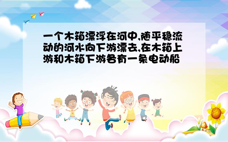 一个木箱漂浮在河中,随平稳流动的河水向下游漂去,在木箱上游和木箱下游各有一条电动船