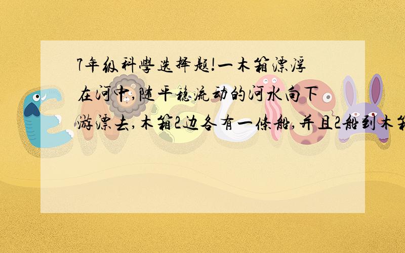 7年级科学选择题!一木箱漂浮在河中,随平稳流动的河水向下游漂去,木箱2边各有一条船,并且2船到木箱距离相等,2船同时划向