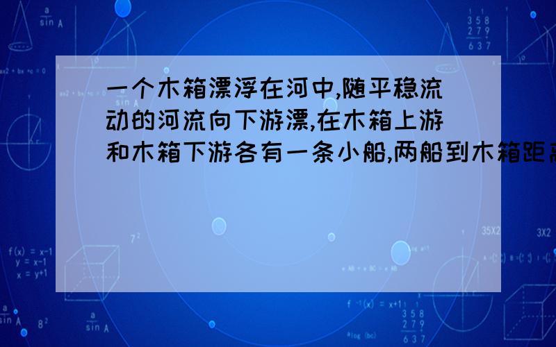 一个木箱漂浮在河中,随平稳流动的河流向下游漂,在木箱上游和木箱下游各有一条小船,两船到木箱距离相等