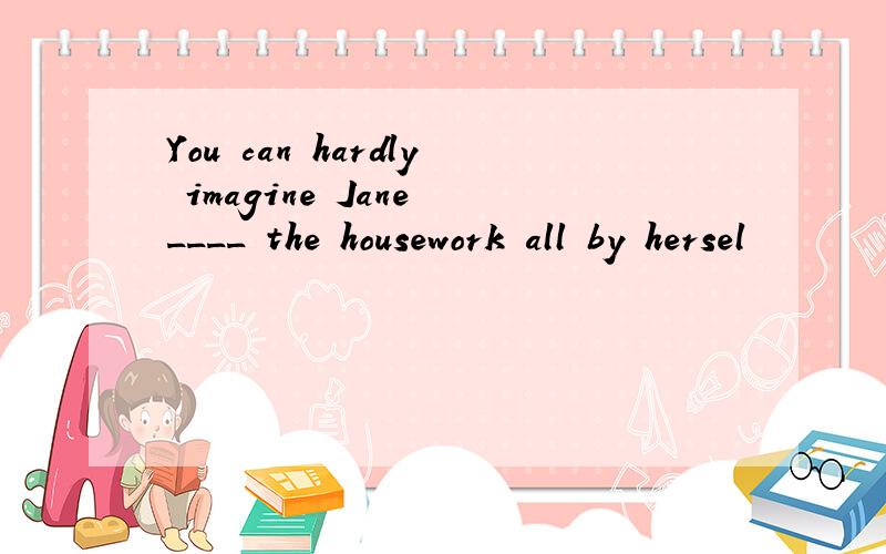 You can hardly imagine Jane ____ the housework all by hersel