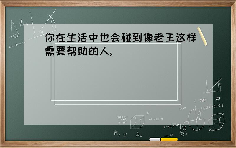 你在生活中也会碰到像老王这样需要帮助的人,