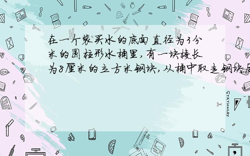 在一个装买水的底面直径为3分米的圆柱形水桶里,有一块棱长为8厘米的立方米钢块,从桶中取走钢块后（下面）