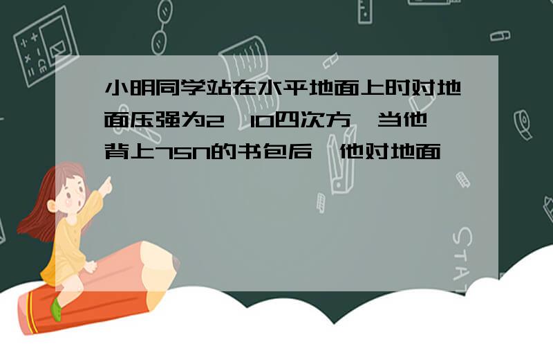 小明同学站在水平地面上时对地面压强为2×10四次方,当他背上75N的书包后,他对地面