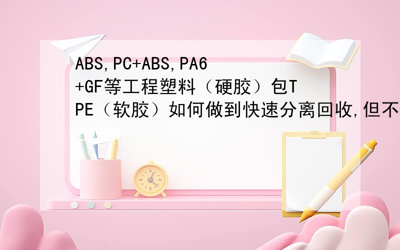 ABS,PC+ABS,PA6+GF等工程塑料（硬胶）包TPE（软胶）如何做到快速分离回收,但不影响原本材料的性能?