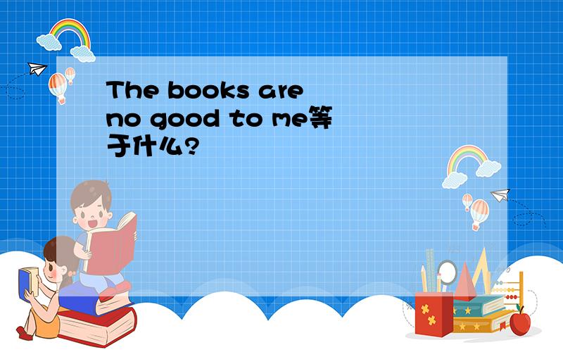 The books are no good to me等于什么?