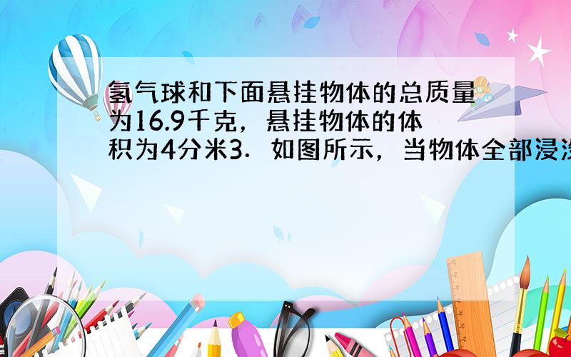 氢气球和下面悬挂物体的总质量为16.9千克，悬挂物体的体积为4分米3．如图所示，当物体全部浸没水中时，气球恰好停留在水面