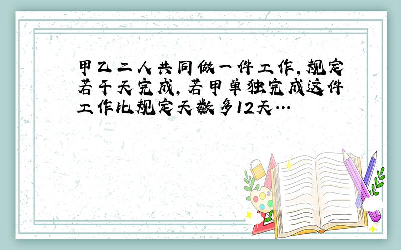 甲乙二人共同做一件工作,规定若干天完成,若甲单独完成这件工作比规定天数多12天...