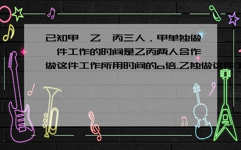 已知甲、乙、丙三人．甲单独做一件工作的时间是乙丙两人合作做这件工作所用时间的a倍，乙独做这件工作是甲丙两人合作做这件工作