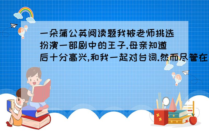 一朵蒲公英阅读题我被老师挑选扮演一部剧中的王子.母亲知道后十分高兴,和我一起对台词.然而尽管在家里背得滚瓜烂熟,可是一到