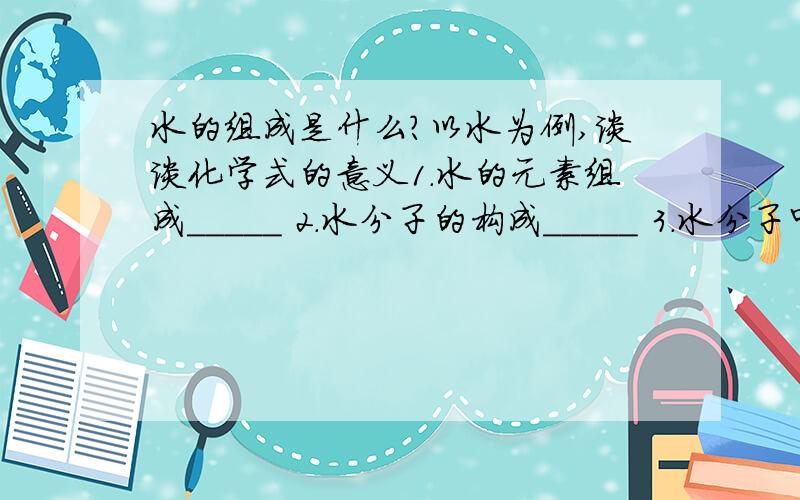 水的组成是什么?以水为例,谈谈化学式的意义1.水的元素组成_____ 2.水分子的构成_____ 3.水分子中各原子的个