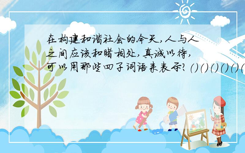 在构建和谐社会的今天,人与人之间应该和睦相处,真诚以待,可以用那些四子词语来表示?()()()()()()