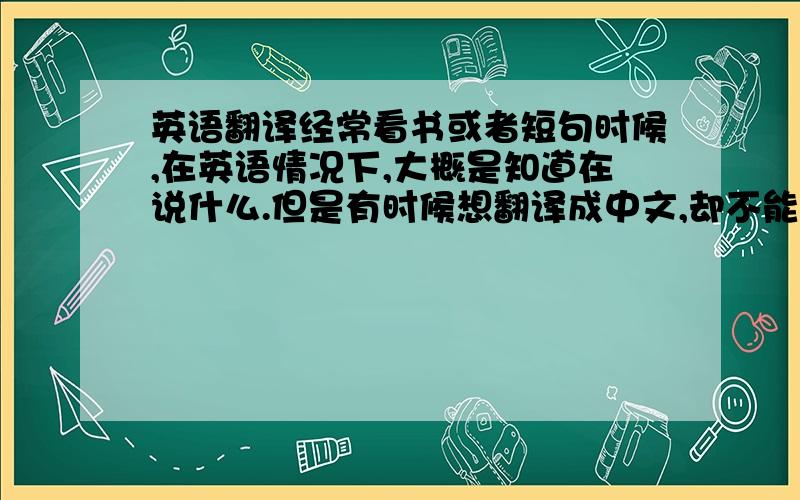 英语翻译经常看书或者短句时候,在英语情况下,大概是知道在说什么.但是有时候想翻译成中文,却不能好好地翻译出来.困扰中…还