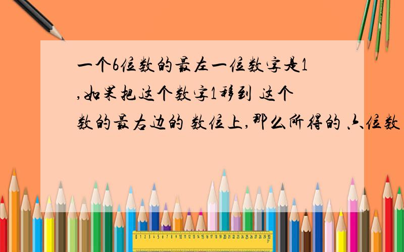 一个6位数的最左一位数字是1,如果把这个数字1移到 这个数的最右边的 数位上,那么所得的 六位数