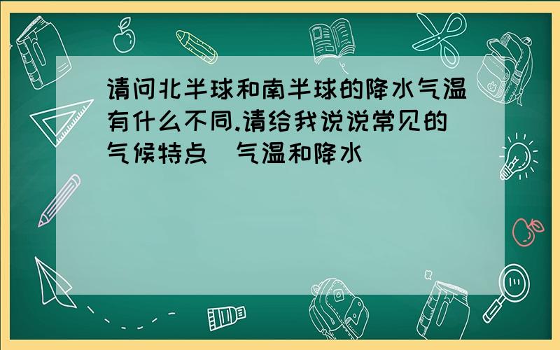 请问北半球和南半球的降水气温有什么不同.请给我说说常见的气候特点（气温和降水）