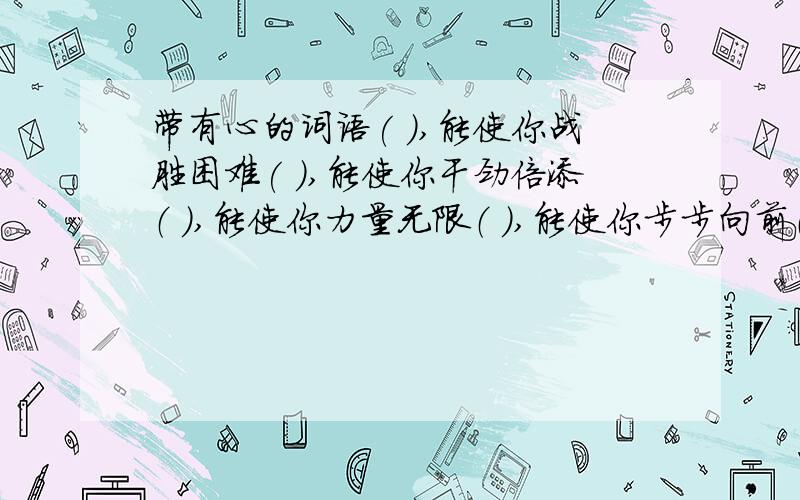 带有心的词语( ),能使你战胜困难( ),能使你干劲倍添（ ）,能使你力量无限（ ）,能使你步步向前（ ）,能使你倍感温