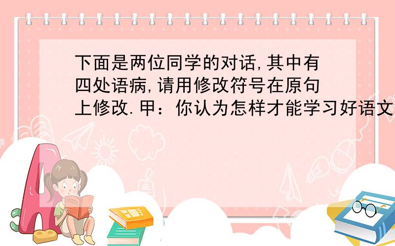 下面是两位同学的对话,其中有四处语病,请用修改符号在原句上修改.甲：你认为怎样才能学习好语文.乙