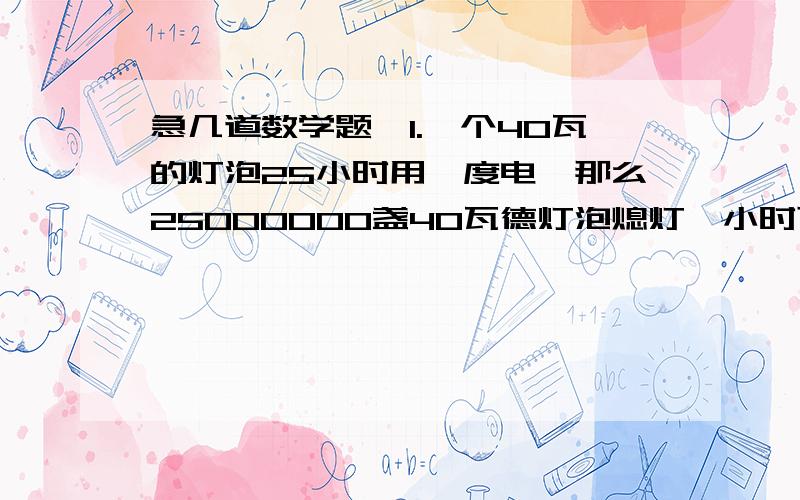 急几道数学题、1.一个40瓦的灯泡25小时用一度电,那么25000000盏40瓦德灯泡熄灯一小时可节约几度电