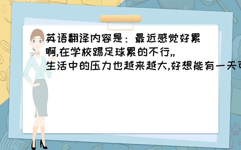 英语翻译内容是：最近感觉好累啊,在学校踢足球累的不行,,生活中的压力也越来越大,好想能有一天可以好好休息下,让自己放松放