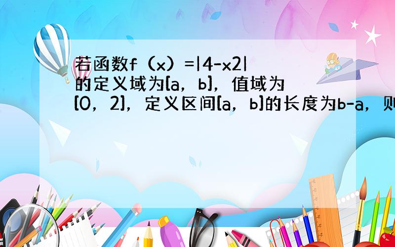 若函数f（x）=|4-x2|的定义域为[a，b]，值域为[0，2]，定义区间[a，b]的长度为b-a，则区间[a，b]长