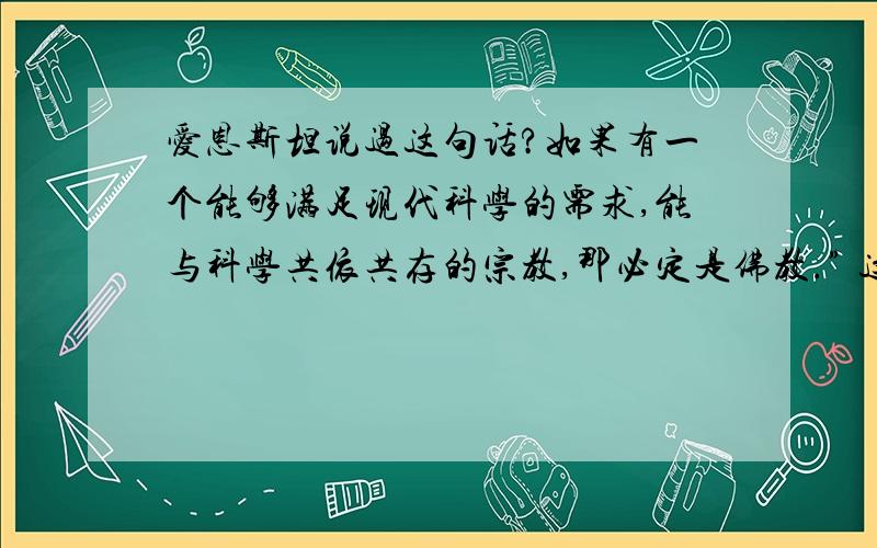 爱恩斯坦说过这句话?如果有一个能够满足现代科学的需求,能与科学共依共存的宗教,那必定是佛教.” 这话是爱恩斯坦说的吗?