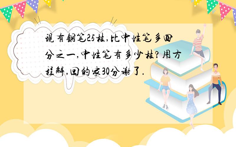 现有钢笔25枝,比中性笔多四分之一,中性笔有多少枝?用方程解,回的家30分谢了.