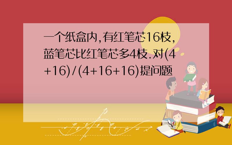 一个纸盒内,有红笔芯16枝,蓝笔芯比红笔芯多4枝.对(4+16)/(4+16+16)提问题