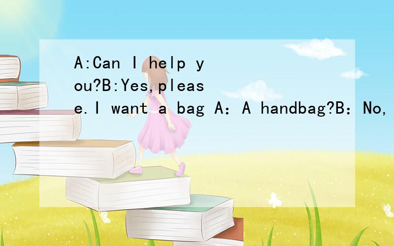 A:Can I help you?B:Yes,please.I want a bag A：A handbag?B：No,