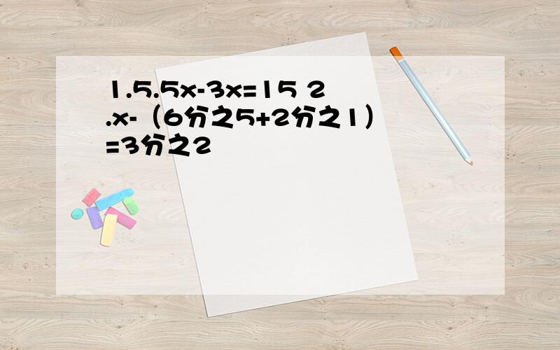 1.5.5x-3x=15 2.x-（6分之5+2分之1）=3分之2