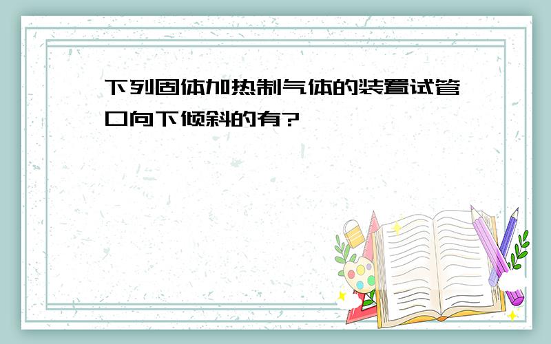 下列固体加热制气体的装置试管口向下倾斜的有?