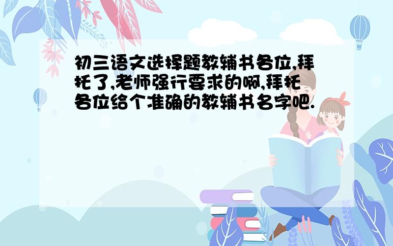 初三语文选择题教辅书各位,拜托了,老师强行要求的啊,拜托各位给个准确的教辅书名字吧.