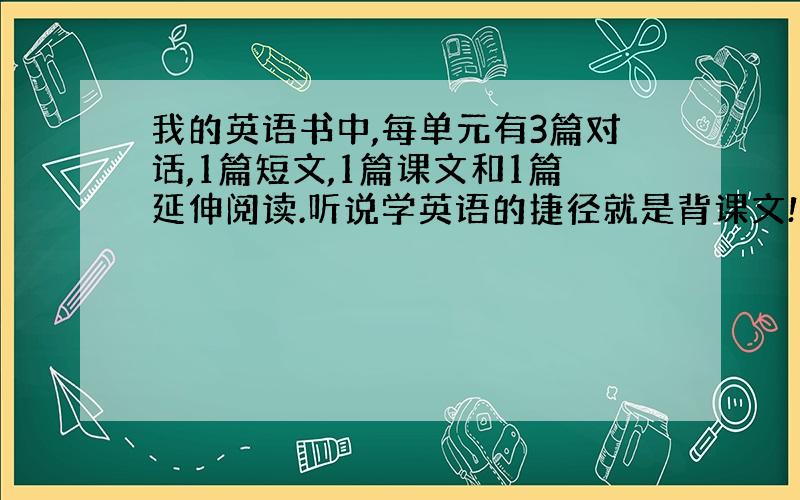 我的英语书中,每单元有3篇对话,1篇短文,1篇课文和1篇延伸阅读.听说学英语的捷径就是背课文!