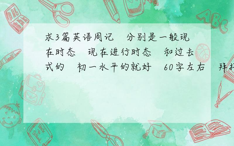 求3篇英语周记　分别是一般现在时态　现在进行时态　和过去式的　初一水平的就好　60字左右　拜托!