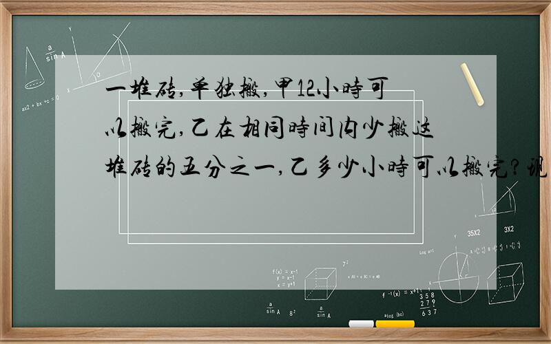 一堆砖,单独搬,甲12小时可以搬完,乙在相同时间内少搬这堆砖的五分之一,乙多少小时可以搬完?现在由甲乙两人