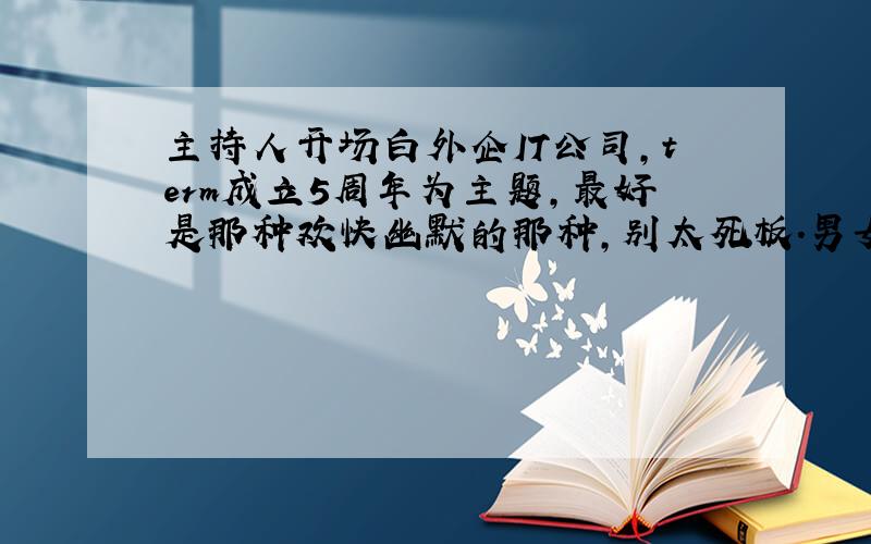 主持人开场白外企IT公司,term成立5周年为主题,最好是那种欢快幽默的那种,别太死板.男女主持各一位,你一句我一句那种