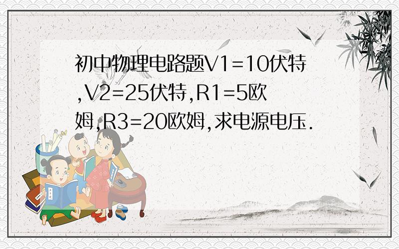 初中物理电路题V1=10伏特,V2=25伏特,R1=5欧姆,R3=20欧姆,求电源电压.