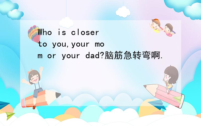 Who is closer to you,your mom or your dad?脑筋急转弯啊.