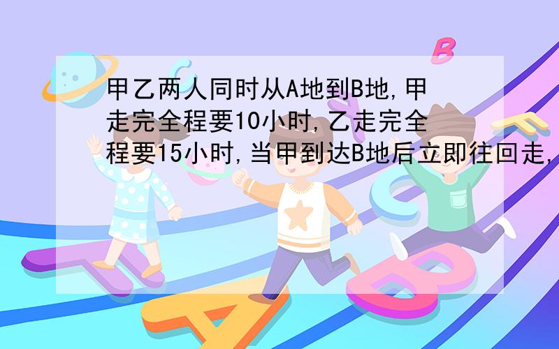 甲乙两人同时从A地到B地,甲走完全程要10小时,乙走完全程要15小时,当甲到达B地后立即往回走,在距离B地72米处与乙相