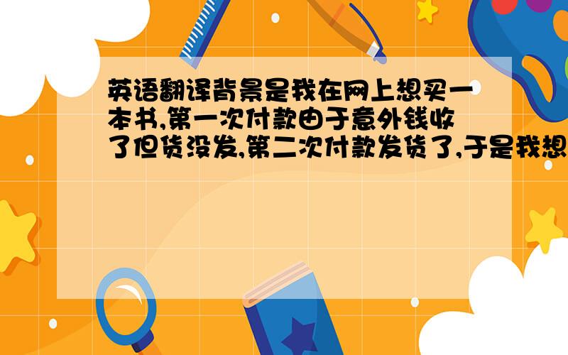 英语翻译背景是我在网上想买一本书,第一次付款由于意外钱收了但货没发,第二次付款发货了,于是我想与店主交涉,退还给我第一次