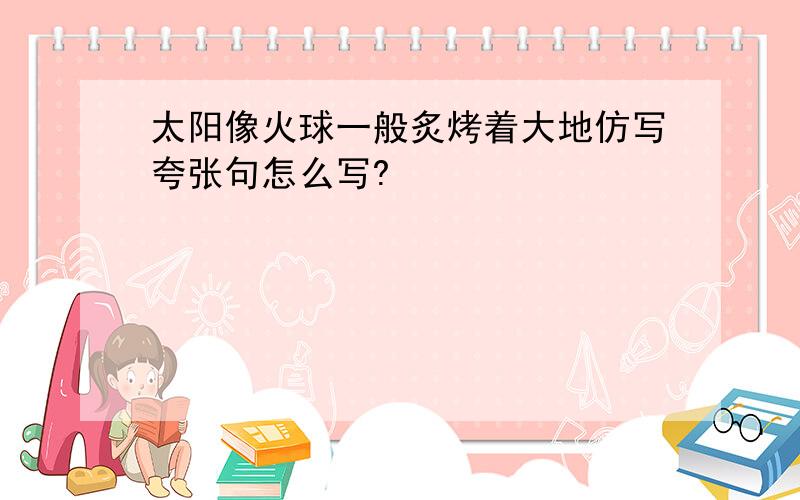 太阳像火球一般炙烤着大地仿写夸张句怎么写?