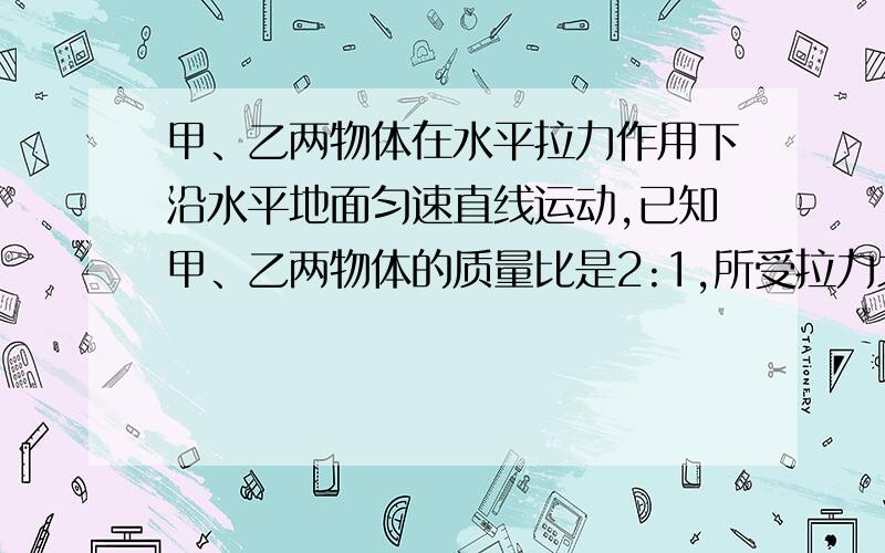 甲、乙两物体在水平拉力作用下沿水平地面匀速直线运动,已知甲、乙两物体的质量比是2:1,所受拉力之比是3：1,速度比是4: