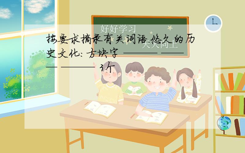 按要求摘录有关词语.悠久的历史文化：方块字 ——— ——— ——— 3个