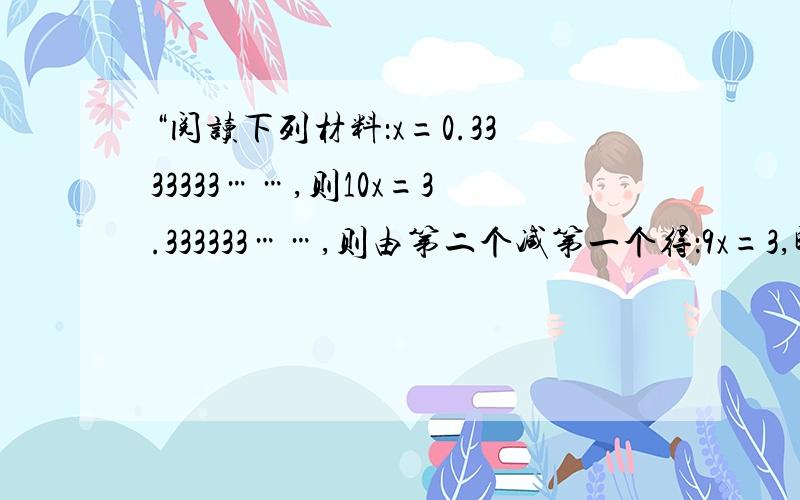 “阅读下列材料：x=0.3333333……,则10x=3.333333……,则由第二个减第一个得：9x=3,即x=1/3